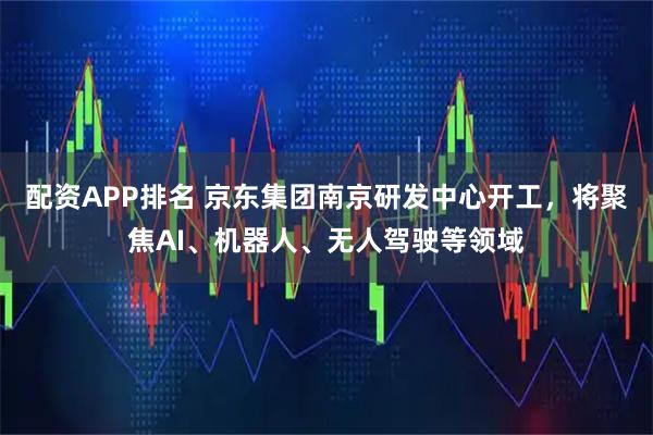 配资APP排名 京东集团南京研发中心开工,将聚焦AI、机器人、无人驾驶等领域