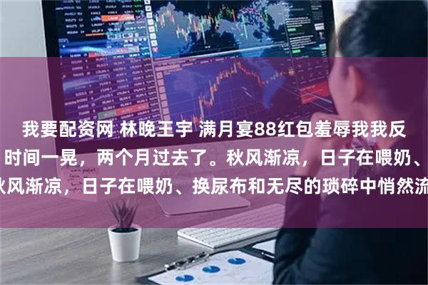 我要配资网 林晚王宇 满月宴88红包羞辱我我反手送出惊喜大礼他气疯了 时间一晃，两个月过去了。秋风渐凉，日子在喂奶、换尿布和无尽的琐碎中悄然流逝。