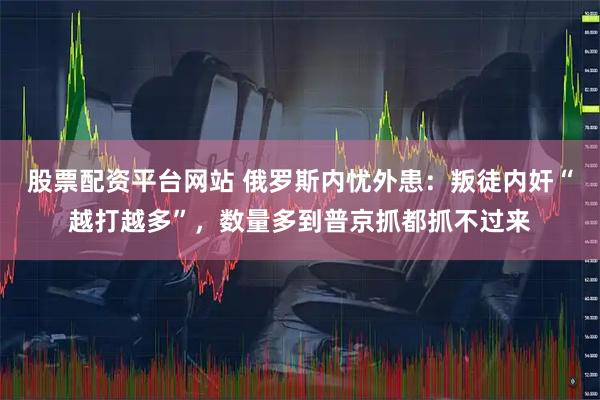 股票配资平台网站 俄罗斯内忧外患：叛徒内奸“越打越多”，数量多到普京抓都抓不过来