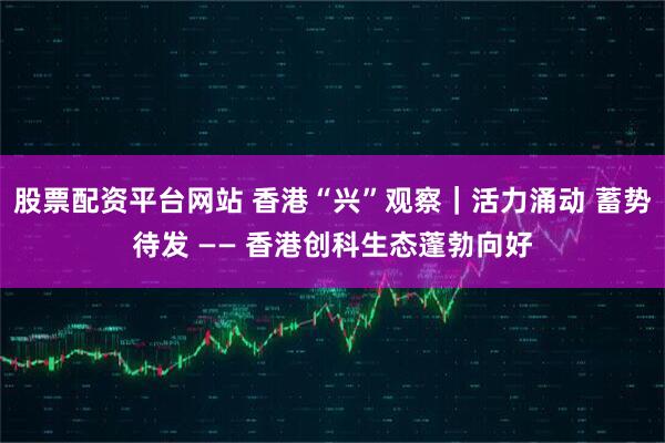 股票配资平台网站 香港“兴”观察｜活力涌动 蓄势待发 —— 香港创科生态蓬勃向好