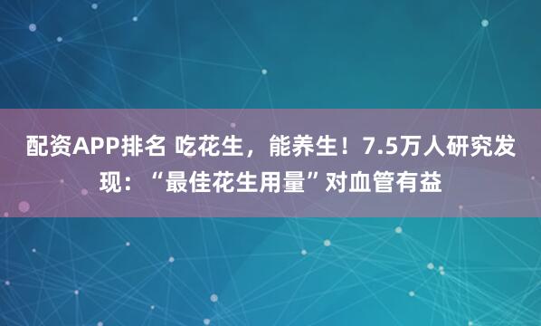 配资APP排名 吃花生，能养生！7.5万人研究发现：“最佳花生用量”对血管有益