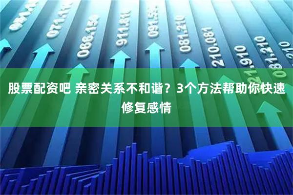 股票配资吧 亲密关系不和谐？3个方法帮助你快速修复感情