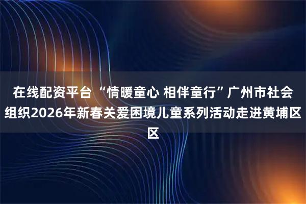 在线配资平台 “情暖童心 相伴童行”广州市社会组织2026年新春关爱困境儿童系列活动走进黄埔区