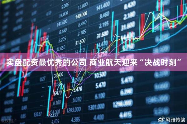 实盘配资最优秀的公司 商业航天迎来“决战时刻”