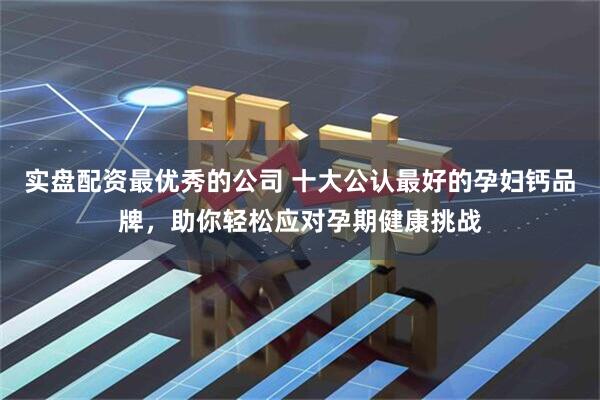 实盘配资最优秀的公司 十大公认最好的孕妇钙品牌，助你轻松应对孕期健康挑战