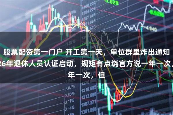 股票配资第一门户 开工第一天，单位群里炸出通知2026年退休人员认证启动，规矩有点绕官方说一年一次，但