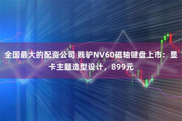 全国最大的配资公司 贱驴NV60磁轴键盘上市：显卡主题造型设计，899元